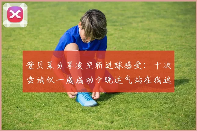 登贝莱分享凌空斩进球感受：十次尝试仅一成成功今晚运气站在我这边