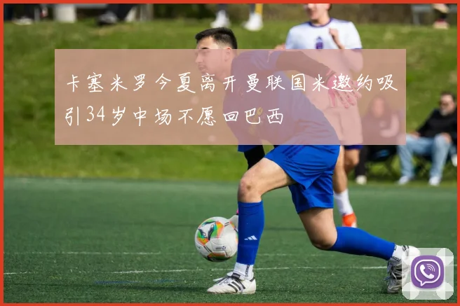 卡塞米罗今夏离开曼联国米邀约吸引34岁中场不愿回巴西