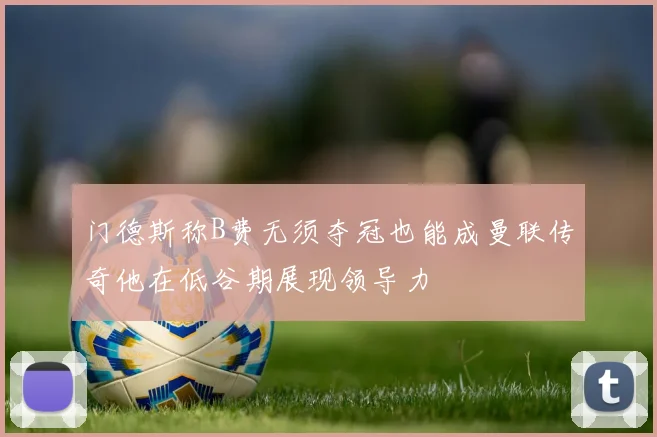 门德斯称B费无须夺冠也能成曼联传奇他在低谷期展现领导力