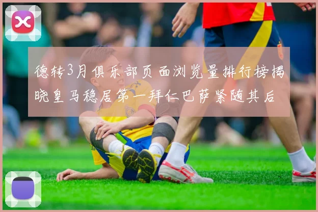 德转3月俱乐部页面浏览量排行榜揭晓皇马稳居第一拜仁巴萨紧随其后